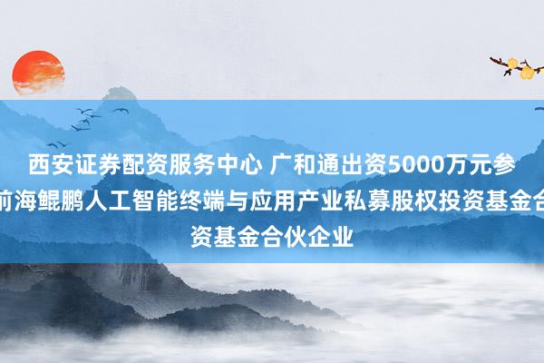 西安证券配资服务中心 广和通出资5000万元参投深圳前海鲲鹏人工智能终端与应用产业私募股权投资基金合伙企业